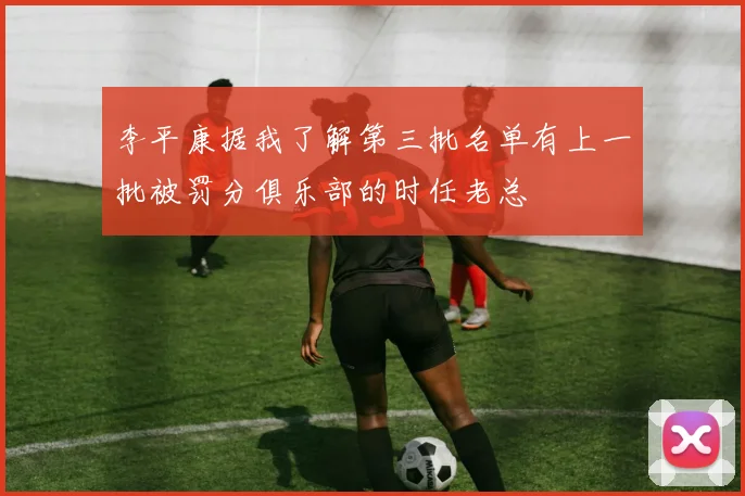 李平康据我了解第三批名单有上一批被罚分俱乐部的时任老总