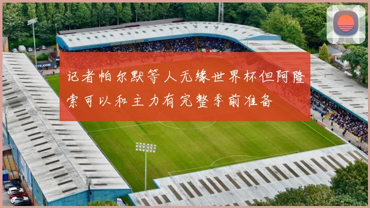 记者帕尔默等人无缘世界杯但阿隆索可以和主力有完整季前准备