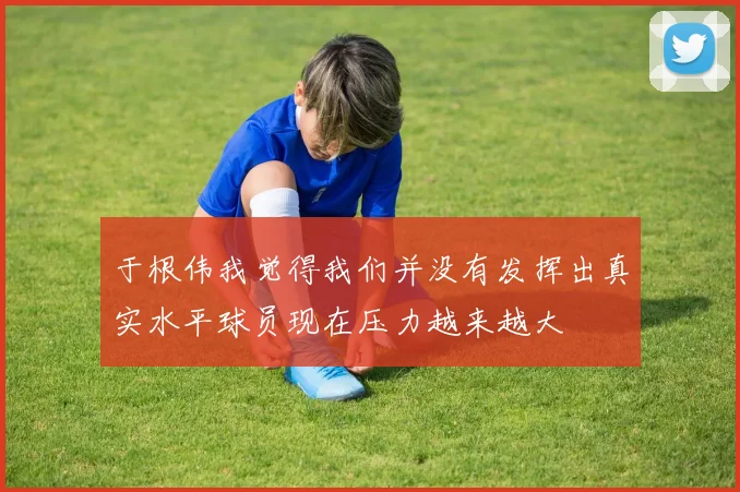 于根伟我觉得我们并没有发挥出真实水平球员现在压力越来越大